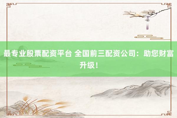 最专业股票配资平台 全国前三配资公司：助您财富升级！