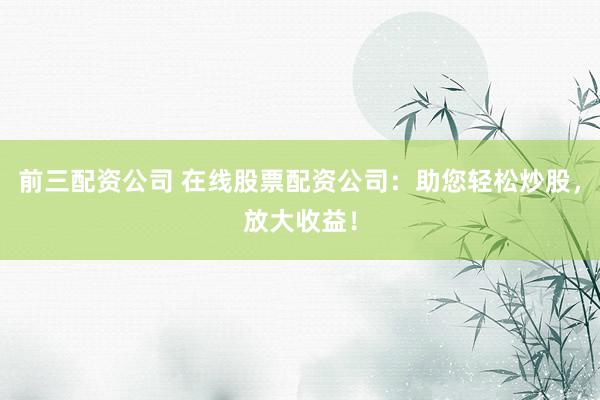 前三配资公司 在线股票配资公司：助您轻松炒股，放大收益！