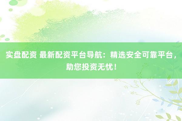 实盘配资 最新配资平台导航：精选安全可靠平台，助您投资无忧！