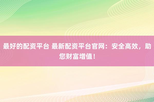 最好的配资平台 最新配资平台官网：安全高效，助您财富增值！