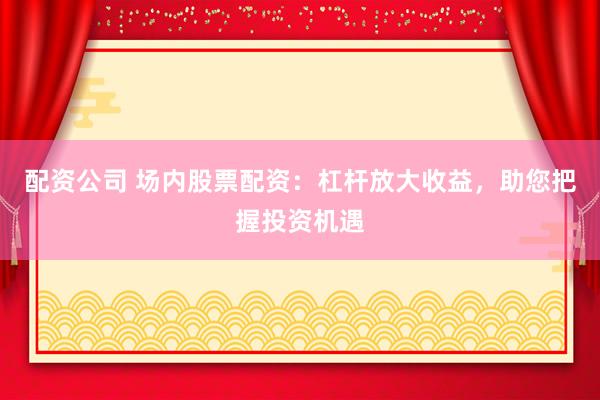 配资公司 场内股票配资：杠杆放大收益，助您把握投资机遇