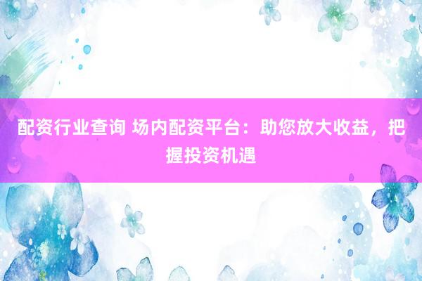 配资行业查询 场内配资平台：助您放大收益，把握投资机遇