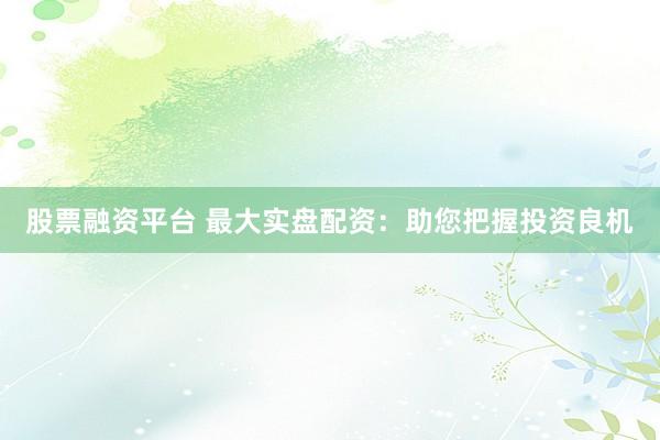 股票融资平台 最大实盘配资：助您把握投资良机