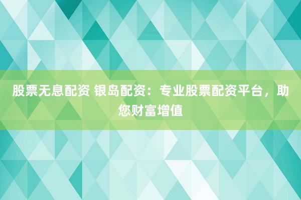 股票无息配资 银岛配资：专业股票配资平台，助您财富增值
