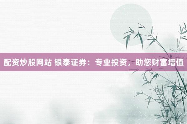 配资炒股网站 银泰证券：专业投资，助您财富增值