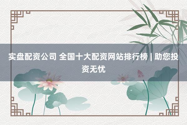 实盘配资公司 全国十大配资网站排行榜 | 助您投资无忧
