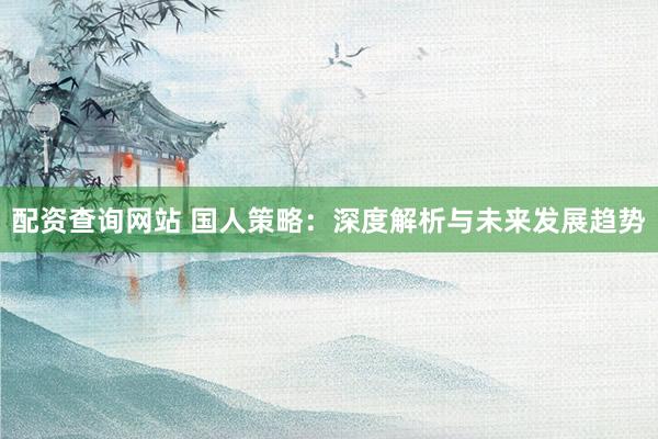 配资查询网站 国人策略：深度解析与未来发展趋势