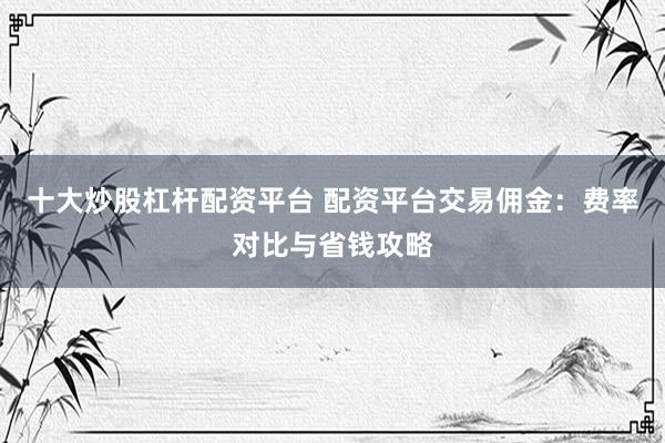 十大炒股杠杆配资平台 配资平台交易佣金：费率对比与省钱攻略