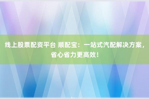 线上股票配资平台 顺配宝：一站式汽配解决方案，省心省力更高效！
