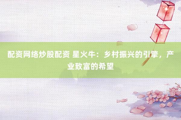 配资网络炒股配资 星火牛：乡村振兴的引擎，产业致富的希望