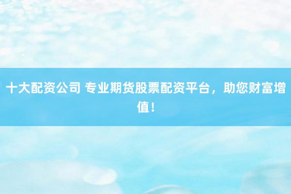 十大配资公司 专业期货股票配资平台，助您财富增值！