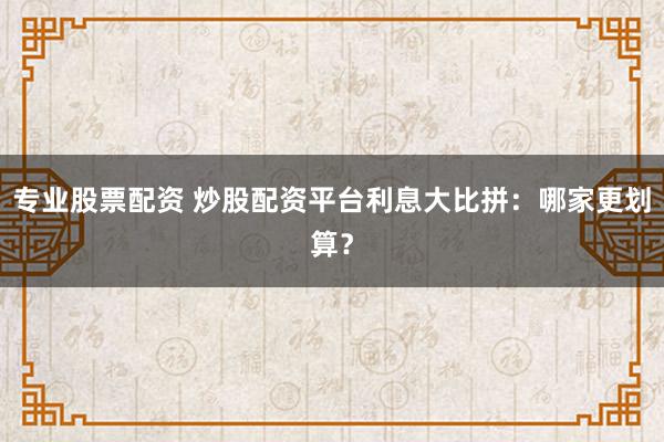 专业股票配资 炒股配资平台利息大比拼：哪家更划算？