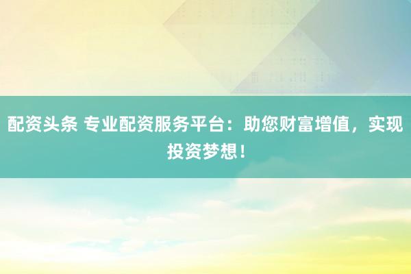配资头条 专业配资服务平台：助您财富增值，实现投资梦想！