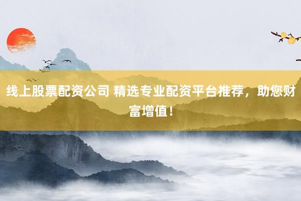 线上股票配资公司 精选专业配资平台推荐，助您财富增值！
