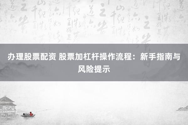 办理股票配资 股票加杠杆操作流程：新手指南与风险提示