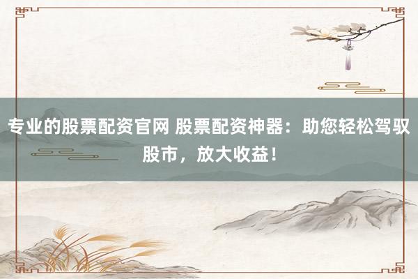 专业的股票配资官网 股票配资神器：助您轻松驾驭股市，放大收益！