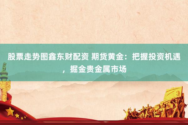 股票走势图鑫东财配资 期货黄金：把握投资机遇，掘金贵金属市场