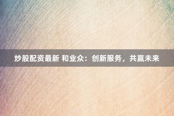 炒股配资最新 和业众：创新服务，共赢未来