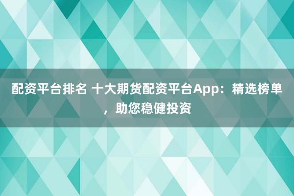 配资平台排名 十大期货配资平台App：精选榜单，助您稳健投资