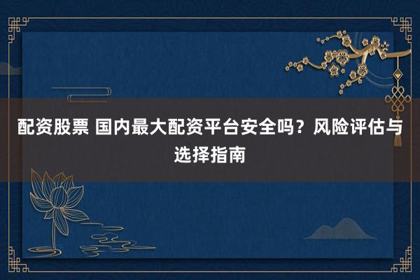 配资股票 国内最大配资平台安全吗？风险评估与选择指南