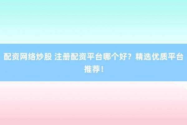 配资网络炒股 注册配资平台哪个好？精选优质平台推荐！