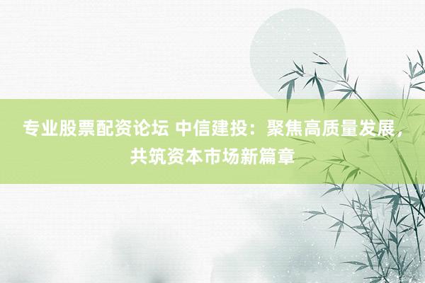 专业股票配资论坛 中信建投：聚焦高质量发展，共筑资本市场新篇章