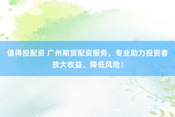 值得投配资 广州期货配资服务，专业助力投资者放大收益、降低风险！