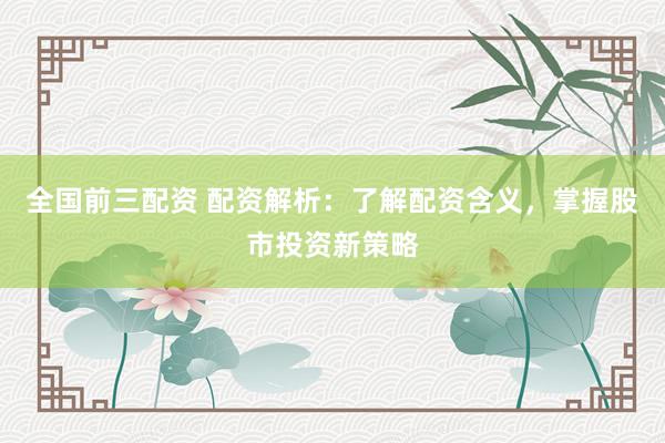 全国前三配资 配资解析：了解配资含义，掌握股市投资新策略