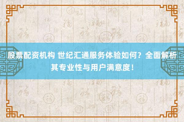股票配资机构 世纪汇通服务体验如何？全面解析其专业性与用户满意度！