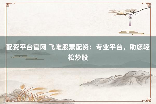 配资平台官网 飞唯股票配资：专业平台，助您轻松炒股