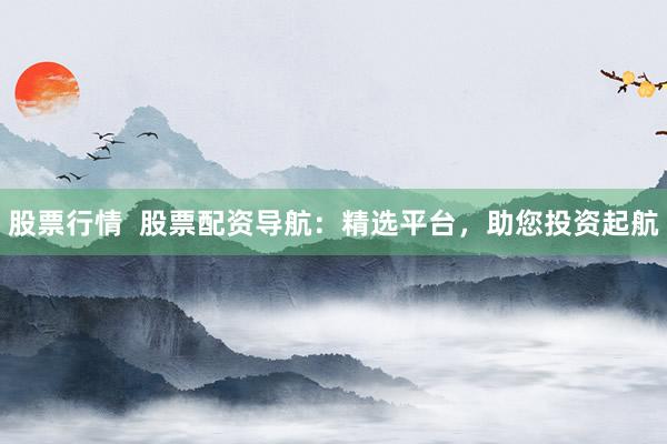 股票行情  股票配资导航：精选平台，助您投资起航