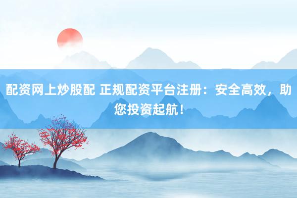配资网上炒股配 正规配资平台注册：安全高效，助您投资起航！