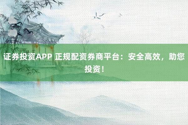 证券投资APP 正规配资券商平台：安全高效，助您投资！