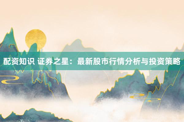 配资知识 证券之星：最新股市行情分析与投资策略