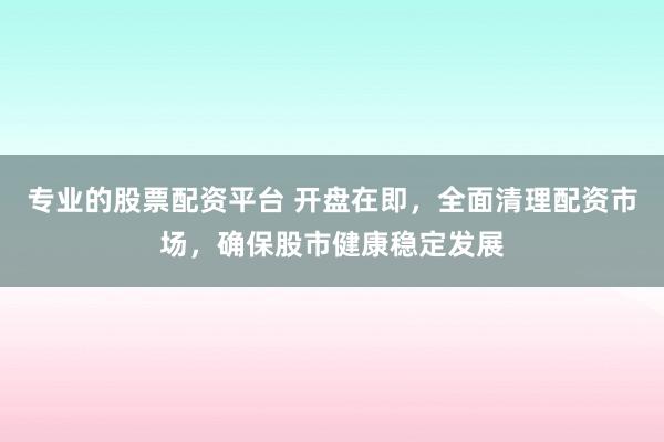 专业的股票配资平台 开盘在即，全面清理配资市场，确保股市健康稳定发展