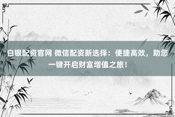 白银配资官网 微信配资新选择：便捷高效，助您一键开启财富增值之旅！