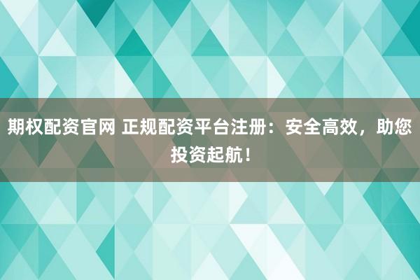 期权配资官网 正规配资平台注册：安全高效，助您投资起航！