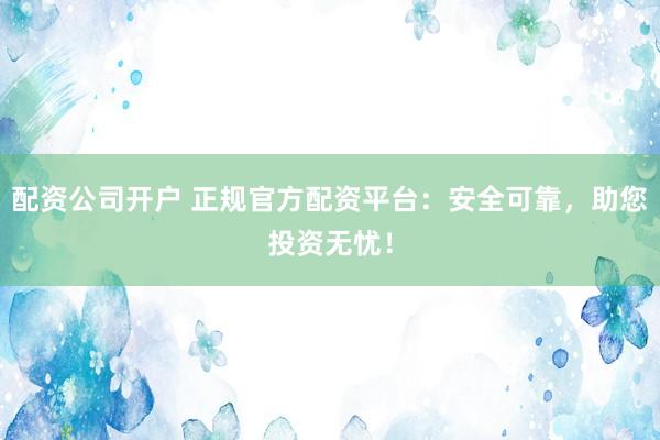 配资公司开户 正规官方配资平台：安全可靠，助您投资无忧！