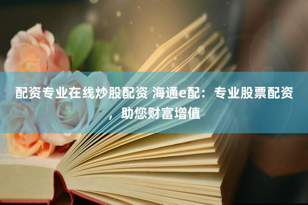 配资专业在线炒股配资 海通e配：专业股票配资，助您财富增值