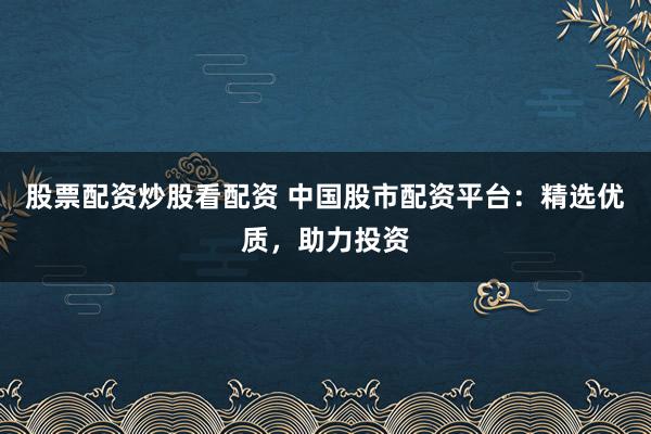 股票配资炒股看配资 中国股市配资平台：精选优质，助力投资