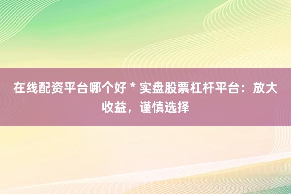 在线配资平台哪个好 * 实盘股票杠杆平台：放大收益，谨慎选择