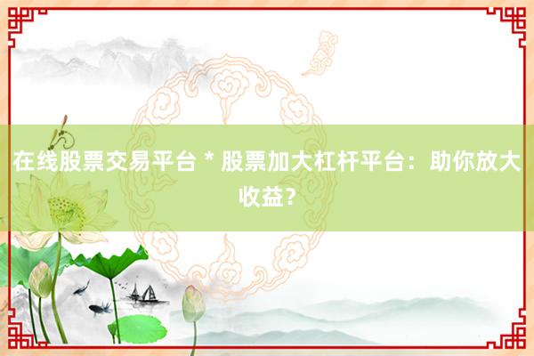在线股票交易平台 * 股票加大杠杆平台：助你放大收益？