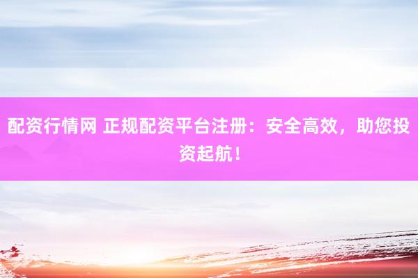 配资行情网 正规配资平台注册：安全高效，助您投资起航！