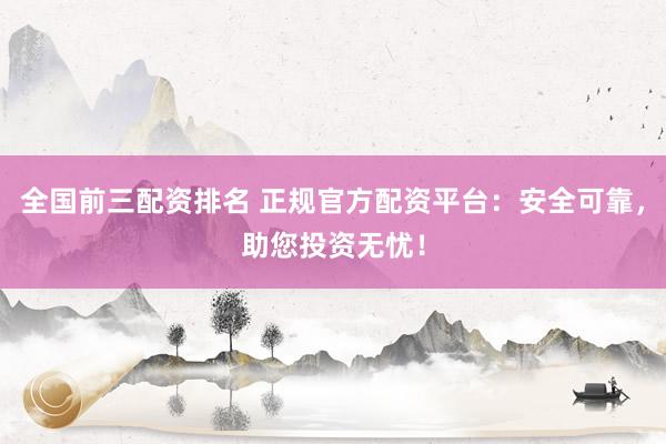 全国前三配资排名 正规官方配资平台：安全可靠，助您投资无忧！