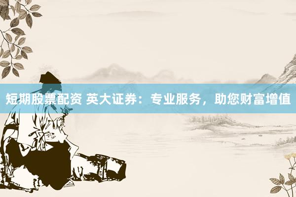 短期股票配资 英大证券：专业服务，助您财富增值