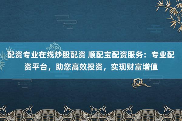 配资专业在线炒股配资 顺配宝配资服务：专业配资平台，助您高效投资，实现财富增值