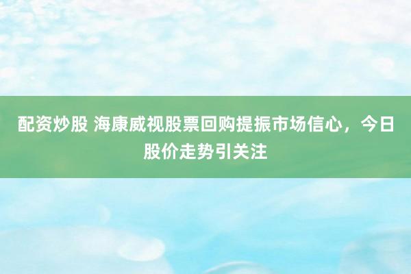 配资炒股 海康威视股票回购提振市场信心，今日股价走势引关注