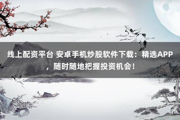 线上配资平台 安卓手机炒股软件下载：精选APP，随时随地把握投资机会！