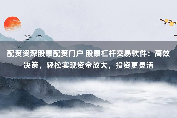 配资资深股票配资门户 股票杠杆交易软件：高效决策，轻松实现资金放大，投资更灵活