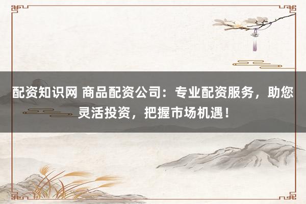 配资知识网 商品配资公司：专业配资服务，助您灵活投资，把握市场机遇！